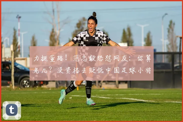 力挺董路！范志毅怒怼网友：你算老几？没资格去贬低中国足球小将