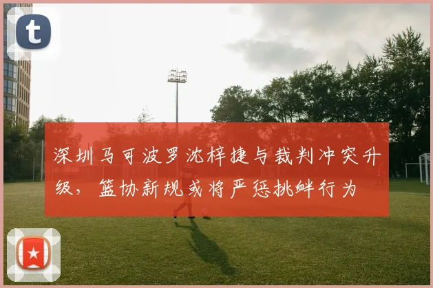 深圳马可波罗沈梓捷与裁判冲突升级,篮协新规或将严惩挑衅行为