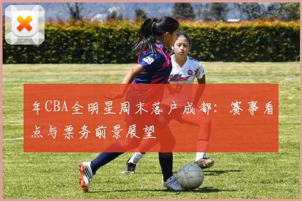 年CBA全明星周末落户成都：赛事看点与票务前景展望